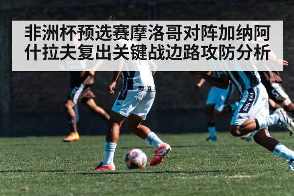 非洲杯预选赛摩洛哥对阵加纳阿什拉夫复出关键战边路攻防分析（kaiyun）